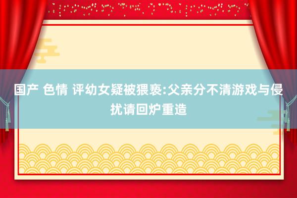 国产 色情 评幼女疑被猥亵:父亲分不清游戏与侵扰请回炉重造