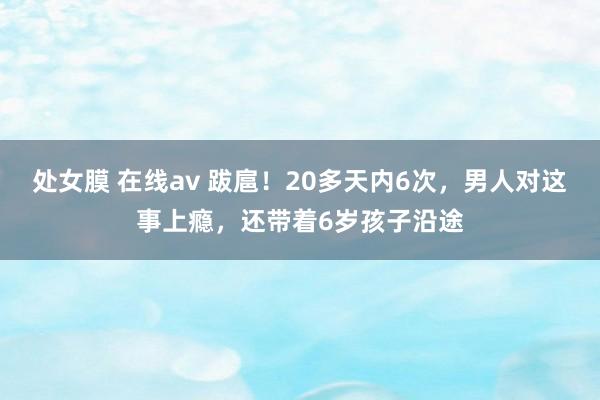 处女膜 在线av 跋扈！20多天内6次，男人对这事上瘾，还带着6岁孩子沿途