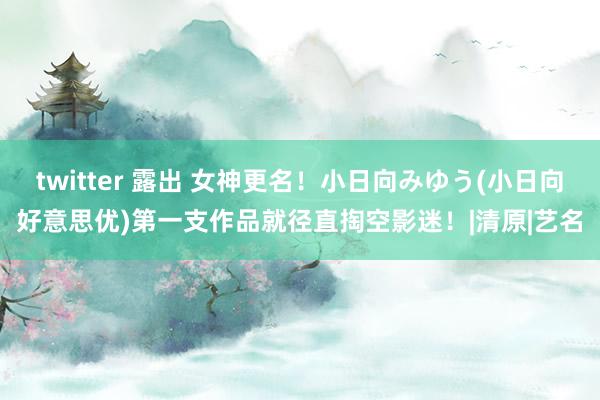 twitter 露出 女神更名！小日向みゆう(小日向好意思优)第一支作品就径直掏空影迷！|清原|艺名