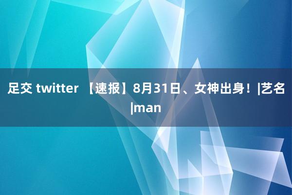 足交 twitter 【速报】8月31日、女神出身！|艺名|man