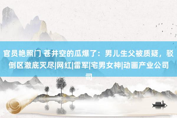 官员艳照门 苍井空的瓜爆了：男儿生父被质疑，驳倒区澈底灭尽|网红|雷军|宅男女神|动画产业公司