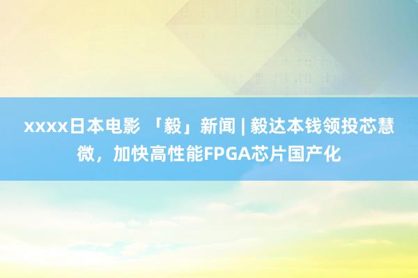 xxxx日本电影 「毅」新闻 | 毅达本钱领投芯慧微，加快高性能FPGA芯片国产化