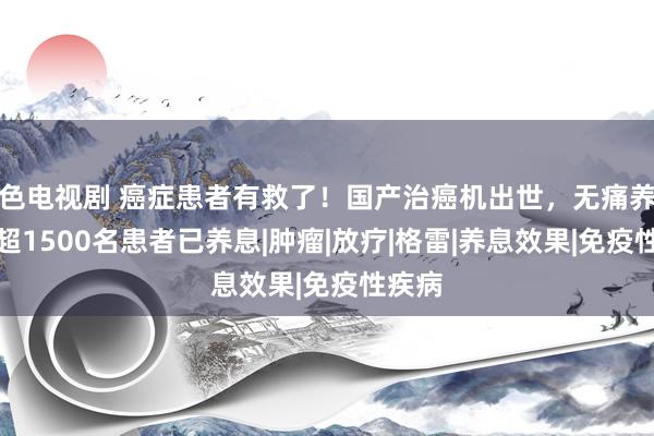 色电视剧 癌症患者有救了！国产治癌机出世，无痛养息，超1500名患者已养息|肿瘤|放疗|格雷|养息效果|免疫性疾病