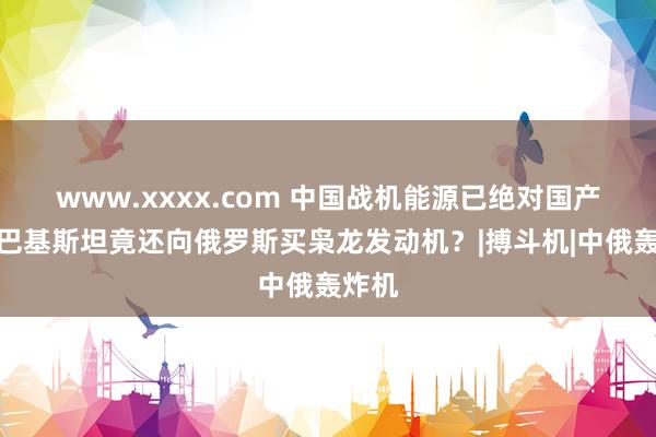 www.xxxx.com 中国战机能源已绝对国产化，巴基斯坦竟还向俄罗斯买枭龙发动机？|搏斗机|中俄轰炸机