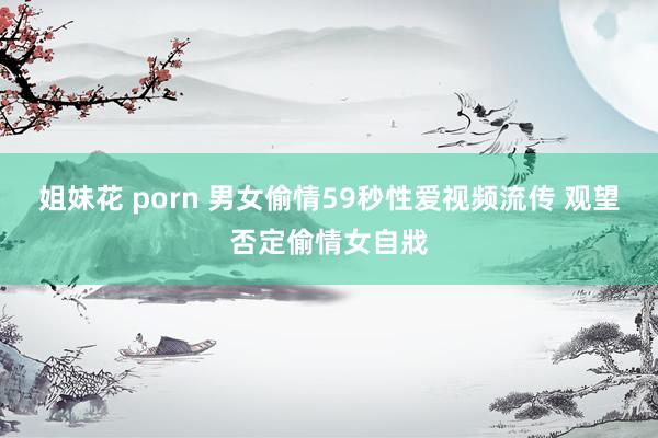 姐妹花 porn 男女偷情59秒性爱视频流传 观望否定偷情女自戕