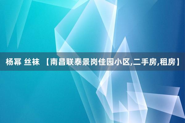 杨幂 丝袜 【南昌联泰景岗佳园小区，二手房，租房】