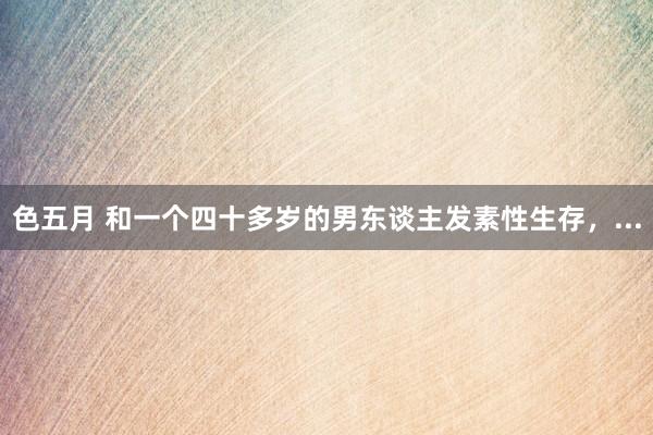 色五月 和一个四十多岁的男东谈主发素性生存，...