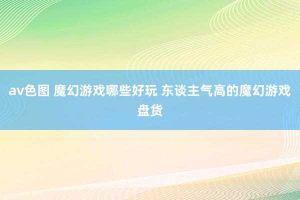 av色图 魔幻游戏哪些好玩 东谈主气高的魔幻游戏盘货