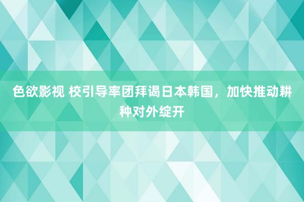 色欲影视 校引导率团拜谒日本韩国，加快推动耕种对外绽开