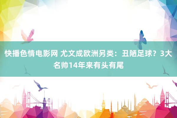 快播色情电影网 尤文成欧洲另类：丑陋足球？3大名帅14年来有头有尾