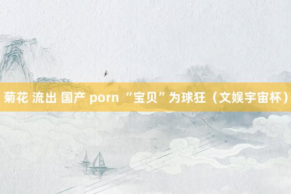 菊花 流出 国产 porn “宝贝”为球狂（文娱宇宙杯）