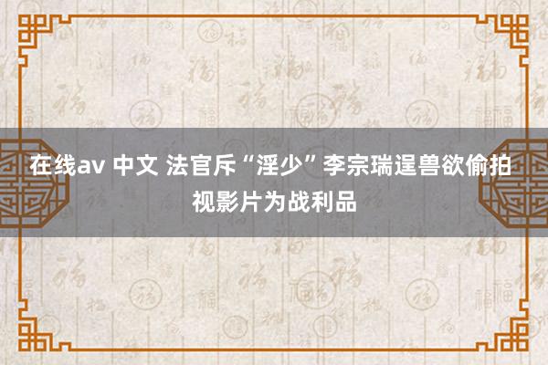 在线av 中文 法官斥“淫少”李宗瑞逞兽欲偷拍 视影片为战利品