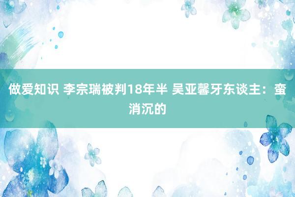 做爱知识 李宗瑞被判18年半 吴亚馨牙东谈主：蛮消沉的