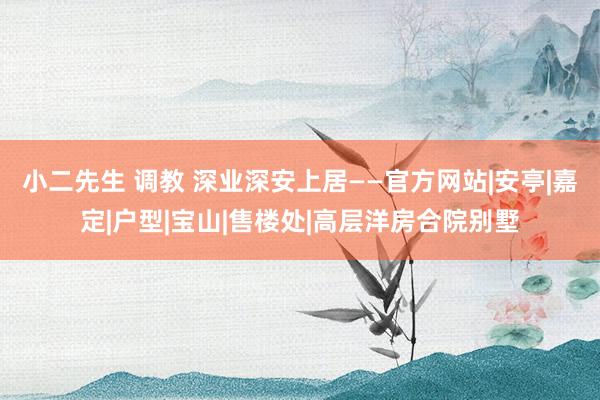 小二先生 调教 深业深安上居——官方网站|安亭|嘉定|户型|宝山|售楼处|高层洋房合院别墅