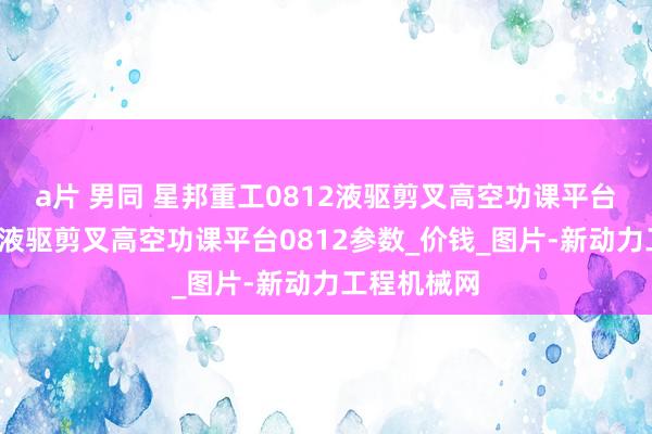 a片 男同 星邦重工0812液驱剪叉高空功课平台_星邦重工液驱剪叉高空功课平台0812参数_价钱_图片-新动力工程机械网