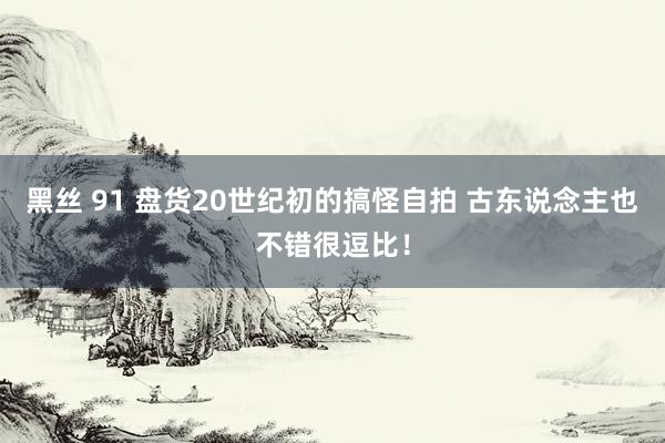 黑丝 91 盘货20世纪初的搞怪自拍 古东说念主也不错很逗比！