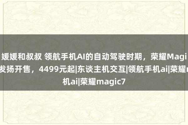 媛媛和叔叔 领航手机AI的自动驾驶时期，荣耀Magic7系列发扬开售，4499元起|东谈主机交互|领航手机ai|荣耀magic7