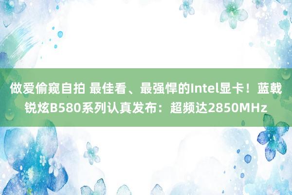 做爱偷窥自拍 最佳看、最强悍的Intel显卡！蓝戟锐炫B580系列认真发布：超频达2850MHz