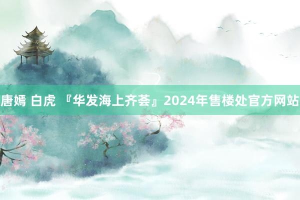 唐嫣 白虎 『华发海上齐荟』2024年售楼处官方网站