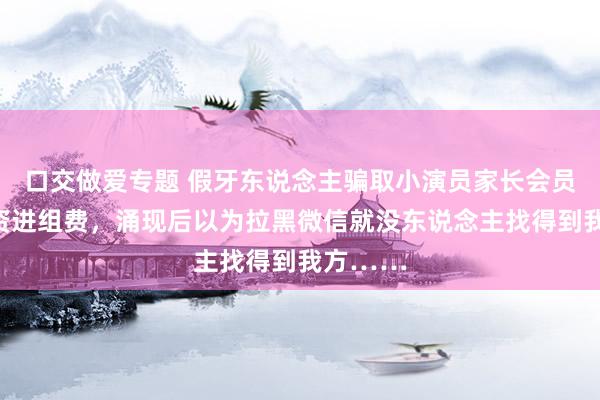 口交做爱专题 假牙东说念主骗取小演员家长会员费、带资进组费，涌现后以为拉黑微信就没东说念主找得到我方……