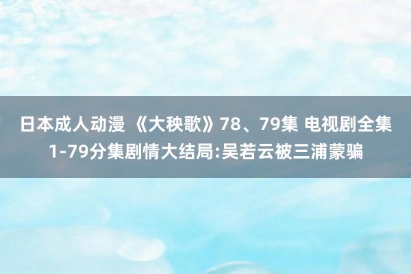 日本成人动漫 《大秧歌》78、79集 电视剧全集1-79分集剧情大结局:吴若云被三浦蒙骗