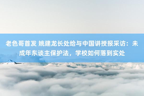 老色哥首发 姚建龙长处给与中国讲授报采访：未成年东谈主保护法，学校如何落到实处