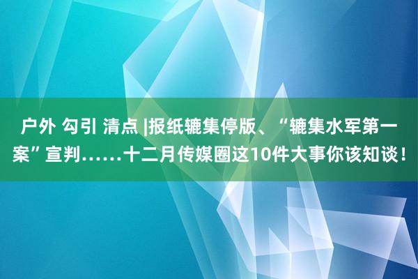 户外 勾引 清点 |报纸辘集停版、“辘集水军第一案”宣判……十二月传媒圈这10件大事你该知谈！