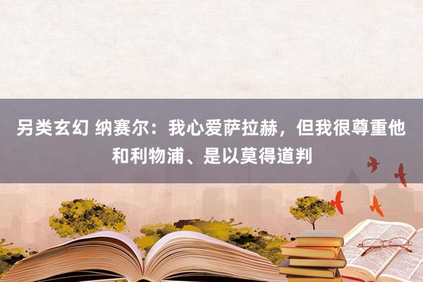 另类玄幻 纳赛尔：我心爱萨拉赫，但我很尊重他和利物浦、是以莫得道判