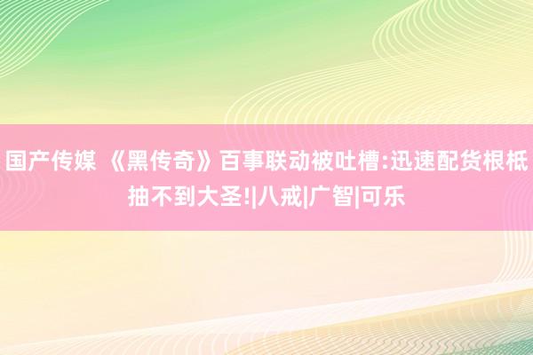 国产传媒 《黑传奇》百事联动被吐槽:迅速配货根柢抽不到大圣!|八戒|广智|可乐