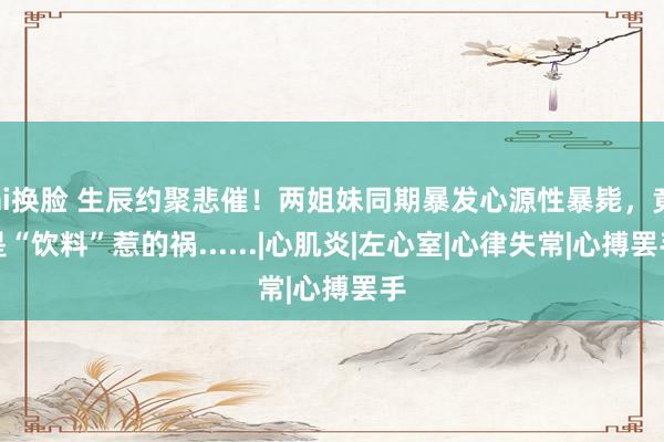 ai换脸 生辰约聚悲催！两姐妹同期暴发心源性暴毙，竟是“饮料”惹的祸......|心肌炎|左心室|心律失常|心搏罢手