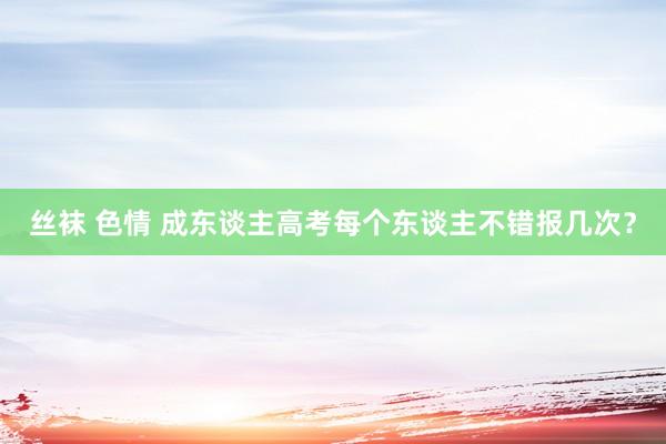 丝袜 色情 成东谈主高考每个东谈主不错报几次？