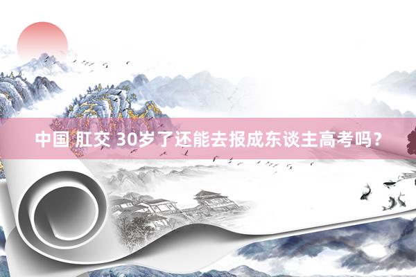 中国 肛交 30岁了还能去报成东谈主高考吗？