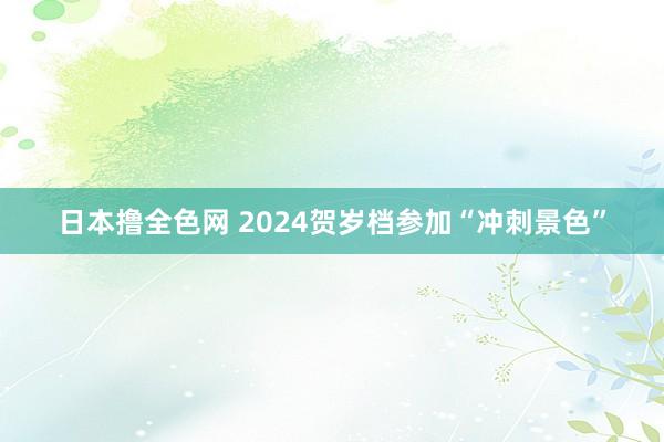 日本撸全色网 2024贺岁档参加“冲刺景色”