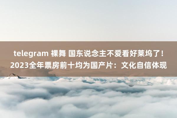 telegram 裸舞 国东说念主不爱看好莱坞了！2023全年票房前十均为国产片：文化自信体现